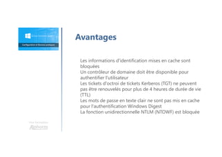 Avantages
Une formation
Les informations d'identification mises en cache sont
bloquées
Un contrôleur de domaine doit être disponible pour
authentifier l'utilisateur
Les tickets d'octroi de tickets Kerberos (TGT) ne peuvent
pas être renouvelés pour plus de 4 heures de durée de vie
(TTL)
Les mots de passe en texte clair ne sont pas mis en cache
pour l'authentification Windows Digest
La fonction unidirectionnelle NTLM (NTOWF) est bloquée
 
