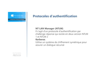 Une formation
Protocoles d'authentification
NT LAN Manager (NTLM)
Il s'agit d'un protocole d'authentification par
challenge-réponse qui existe en deux version NTLM
1 et NTLM 2
Kerberos
Utilise un système de chiffrement symétrique pour
assurer un dialogue sécurisé
 