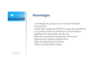 Une formation
Avantages
La stratégie de groupe est un outil administratif
très puissant
Utiliser pour appliquer différents types de paramètres
à un grand nombre d’utilisateurs et d’ordinateurs
Appliquer les paramètres de sécurité
Gérer les paramètres d’application de bureau
Déployer des logiciels d’application
Gérer la redirection de dossiers
Définir les paramètres réseau
 
