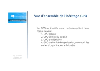 Une formation
Vue d’ensemble de l’héritage GPO
Les GPO sont traités sur un ordinateur client dans
l’ordre suivant
1. GPO locaux
2. GPO au niveau du site
3. GPO de domaine
4. GPO de l’unité d’organisation, y compris les
unités d’organisation imbriquées
 
