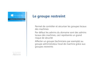Une formation
Permet de contrôler et sécuriser les groupes locaux
des machines
Par défaut les admins du domaine sont des admins
locaux des machines, ceci représente un grand
risque de sécurité
Affecter un groupe (techniciens par exemple) au
groupe administrateur local de machine grâce aux
groupes restreints
Le groupe restreint
 