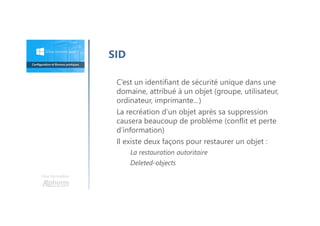 Une formation
SID
C’est un identifiant de sécurité unique dans une
domaine, attribué à un objet (groupe, utilisateur,
ordinateur, imprimante…)
La recréation d’un objet après sa suppression
causera beaucoup de problème (conflit et perte
d’information)
Il existe deux façons pour restaurer un objet :
La restauration autoritaire
Deleted-objects
 