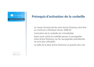 Le niveau fonctionnel de votre Active Directory doit être
au minimum à Windows Server 2008 R2
L’activation de la corbeille est irrémédiable
Après avoir activé la corbeille pensez à sauvegarder
votre Active Directory car les sauvegardes précédentes
ne sont plus utilisables
La taille de la base Active Directory va grandir plus vite
Prérequis d’activation de la corbeille
Une formation
 