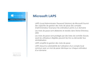 LAPS (Local Administrator Password Solution) de Microsoft fournit
des capacités de gestion des mots de passe des comptes
d’administrateur local pour les ordinateurs joints à un domaine
Les mots de passe sont aléatoires et stockés dans Active Directory
(AD)
Les mots de passe sont protégés par des listes de contrôle d’accès
seuls les utilisateurs éligibles peuvent les lire ou demander leur
réinitialisation
LAPS simplifie la gestion des mots de passe
LAPS résout la vulnérabilité de l’utilisation d’un compte local
commun avec un mot de passe identique sur chaque ordinateur
d’un domaine
Microsoft LAPS
Une formation
 