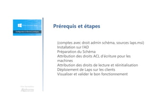 Une formation
(comptes avec droit admin schéma, sources laps.msi)
Installation sur l’AD
Préparation du Schéma
Attribution des droits ACL d’écriture pour les
machines
Attribution des droits de lecture et réinitialisation
Déploiement de Laps sur les clients
Visualiser et valider le bon fonctionnement
Prérequis et étapes
 