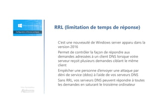 Une formation
C’est une nouveauté de Windows server apparu dans la
version 2016
Permet de contrôler la façon de répondre aux
demandes adressées à un client DNS lorsque votre
serveur reçoit plusieurs demandes ciblant le même
client
Empêcher une personne d’envoyer une attaque par
déni de service (ddos) à l’aide de vos serveurs DNS
Sans RRL, vos serveurs DNS peuvent répondre à toutes
les demandes en saturant le troisième ordinateur
RRL (limitation de temps de réponse)
 