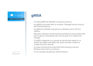 Une formation
Un même gMSA est utilisable sur plusieurs serveurs
Les gMSA sont stockés dans le container "Managed Service Account"
dans l'Active Directory
Un gMSA est utilisable uniquement sur Windows Server 2012 et
ultérieur
Nécessite l'utilisation de Microsoft Key Distribution Service (kdssvc.dll)
pour la gestion automatique des mots de passe et la création des
comptes
Un gMSA s'apparente à un groupe de sécurité dans lequel on va
associer des objets ordinateurs qui seront autorisés à utiliser ce
compte de service sécurisé
Le niveau fonctionnel de votre forêt Active Directory doit être
Windows Server 2012 au minimum
Le mot de passe est géré par l'Active Directory
gMSA
 