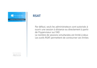 Une formation
RSAT
Par défaut, seuls les administrateurs sont autorisés à
ouvrir une session à distance ou directement à partir
de l’hyperviseur sur l’AD
Le nombre de sessions simultanées est limité à deux
Les outils RSAT permettent de contourner ces limites
 