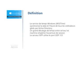 Une formation
Définition
Le service de temps Windows (W32Time)
synchronise la date et l’heure de tous les ordinateurs
gérés par Active Directory
Un grand décalage de temps entre serveur et
machine empêche l’ouverture de session
Le serveur NTP utilise le port UDP 123
 
