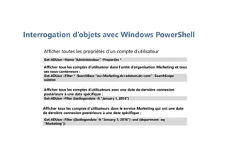 Interrogation d’objets avec Windows PowerShell
Afficher toutes les propriétés d’un compte d’utilisateur
Afficher tous les comptes d’utilisateur dans l’unité d’organisation Marketing et tous
ses sous-conteneurs :
Afficher tous les comptes d’utilisateurs avec une date de dernière connexion
postérieure à une date spécifique :
Afficher tous les comptes d’utilisateurs dans le service Marketing qui ont une date
de dernière connexion postérieure à une date spécifique :
Get-ADUser –Name “Administrateur” -Properties *
Get-ADUser –Filter * -SearchBase "ou=Marketing,dc=adatum,dc=com" -SearchScope
subtree
Get-ADUser -Filter {lastlogondate -lt "January 1, 2016"}
Get-ADUser -Filter {(lastlogondate -lt "January 1, 2016") -and (department -eq
"Marketing")}
 
