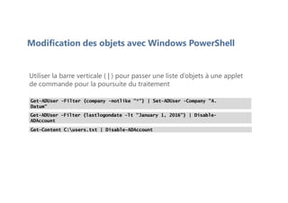Modification des objets avec Windows PowerShell
Utiliser la barre verticale ( | ) pour passer une liste d’objets à une applet
de commande pour la poursuite du traitement
Get-ADUser -Filter {company -notlike "*"} | Set-ADUser -Company "A.
Datum"
Get-ADUser -Filter {lastlogondate -lt "January 1, 2016"} | Disable-
ADAccount
Get-Content C:users.txt | Disable-ADAccount
 