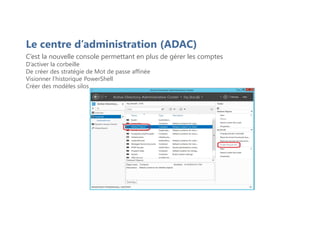 C’est la nouvelle console permettant en plus de gérer les comptes
D’activer la corbeille
De créer des stratégie de Mot de passe affinée
Visionner l’historique PowerShell
Créer des modèles silos
Le centre d’administration (ADAC)
 