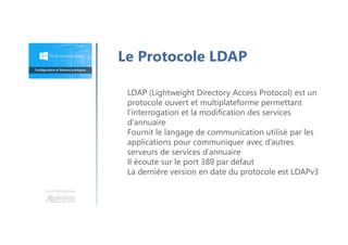 LDAP (Lightweight Directory Access Protocol) est un
protocole ouvert et multiplateforme permettant
l'interrogation et la modification des services
d'annuaire
Fournit le langage de communication utilisé par les
applications pour communiquer avec d’autres
serveurs de services d’annuaire
Il écoute sur le port 389 par défaut
La dernière version en date du protocole est LDAPv3
Une formation
Le Protocole LDAP
 