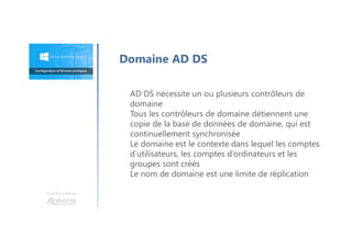 Une formation
Domaine AD DS
AD DS nécessite un ou plusieurs contrôleurs de
domaine
Tous les contrôleurs de domaine détiennent une
copie de la base de données de domaine, qui est
continuellement synchronisée
Le domaine est le contexte dans lequel les comptes
d’utilisateurs, les comptes d’ordinateurs et les
groupes sont créés
Le nom de domaine est une limite de réplication
 