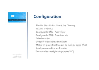 Une formation
Planifier l’installation d’un Active Directory
Installer le rôle AD
Configurer le DNS - Redirecteur
Configurer le DNS - Zone inversée
Créer les objets
Déléguer le contrôle administratif
Mettre en œuvre les stratégies de mots de passe (PSO)
Joindre une machine au domaine
Découvrir les stratégies de groupe (GPO)
Configuration
 
