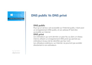 DNS public Vs DNS privé
DNS public
Pour qu’un serveur soit accessible sur l’Internet public, il doit avoir
un enregistrement DNS public, et son adresse IP doit être
accessible sur Internet
DNS privé
Les ordinateurs qui sont derrière un pare-feu ou dans un réseau
interne utilisent un enregistrement DNS privé qui permet aux
ordinateurs locaux de les identifier par leur nom
Les utilisateurs extérieurs, sur Internet, ne pourront pas accéder
directement à ces ordinateurs
Une formation
 