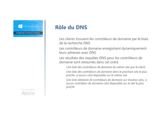 Une formation
Rôle du DNS
Les clients trouvent les contrôleurs de domaine par le biais
de la recherche DNS
Les contrôleurs de domaine enregistrent dynamiquement
leurs adresses avec DNS
Les résultats des requêtes DNS pour les contrôleurs de
domaine sont retournés dans cet ordre
Une liste des contrôleurs de domaine du même site que le client
Une liste des contrôleurs de domaine dans le prochain site le plus
proche, si aucun n’est disponible sur le même site
Une liste aléatoire de contrôleurs de domaine sur d’autres sites, si
aucun contrôleur de domaine n’est disponible sur le site le plus
proche
 