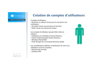 Une formation
Création de comptes d’utilisateurs
Comptes d’utilisateur :
• Autoriser ou refuser l’accès pour la connexion aux
ordinateurs
• Accorder l’accès aux processus et services
• Gérer l’accès aux ressources réseau
Les comptes d’utilisateur peuvent être créés en
utilisant :
• Utilisateurs et ordinateurs Active Directory
• Centre d’administration Active Directory
• Windows PowerShell
• Outil de ligne de commande Directory dsadd
Les considérations relatives à l’attribution de noms aux
utilisateurs sont les suivantes :
• Nommer les formats
• Suffixes UPN
 