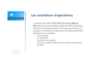 Une formation
Les contrôleurs d’opérations
La notion des rôles FSMO (Flexible Single Master
Opération) est une fonctionnalité de l’Active Directory
Au sein d’un domaine Active Directory avec deux ou
plusieurs contrôleur de domaine, les rôles permettent
d’organiser et contrôler
Les échanges
La réplication
Les taches de transfert
Eviter les conflits et les erreurs au niveau du domaine
ou foret
 
