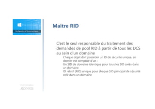 Une formation
Maitre RID
C’est le seul responsable du traitement des
demandes de pool RID à partir de tous les DCS
au sein d’un domaine
Chaque objet doit posséder un ID de sécurité unique, ce
dernier est composé d’un :
Un SID de domaine identique pour tous les SID créés dans
un domaine
ID relatif (RID) unique pour chaque SID principal de sécurité
créé dans un domaine
 