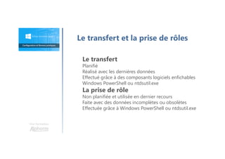 Une formation
Le transfert et la prise de rôles
Le transfert
Planifié
Réalisé avec les dernières données
Effectué grâce à des composants logiciels enfichables
Windows PowerShell ou ntdsutil.exe
La prise de rôle
Non planifiée et utilisée en dernier recours
Faite avec des données incomplètes ou obsolètes
Effectuée grâce à Windows PowerShell ou ntdsutil.exe
 