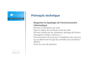 Une formation
Prérequis technique
Respecter la topologie de l’environnement
informatique
Nombre d’utilisateurs par sites
Type et vitesse de connexion entre les sites
Services utilisés par les utilisateurs (partage de fichiers,
messagerie, bureau à distance …)
Environnement sécurisé pour l’installation des serveurs,
qui va déterminer le type de contrôleur de contrôleurs
(RODC)
Choix du nom de domaine
 