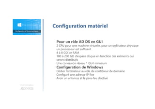 Une formation
Configuration matériel
Pour un rôle AD DS en GUI
2 CPU pour une machine virtuelle, pour un ordinateur physique
un processeur est suffisant
4 à 8 GO de RAM
100 à 200 GO d’espace disque en fonction des éléments qui
seront distribués
Une connexion réseau 1 Gbit minimum
Configuration de Windows
Dédier l’ordinateur au rôle de contrôleur de domaine
Configuré une adresse IP fixe
Avoir un antivirus et le pare-feu d’activé
 