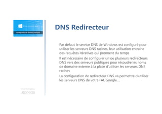 Une formation
Par défaut le service DNS de Windows est configuré pour
utiliser les serveurs DNS racines, leur utilisation entraine
des requêtes itératives qui prennent du temps
Il est nécessaire de configurer un ou plusieurs redirecteurs
DNS vers des serveurs publiques pour résoudre les noms
de domaine externe à la place d’utiliser les serveurs DNS
racines
La configuration de redirecteur DNS va permettre d’utiliser
les serveurs DNS de votre FAI, Google….
DNS Redirecteur
 