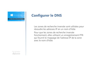 Une formation
Les zones de recherche inversée sont utilisées pour
résoudre les adresses IP en un nom d'hôte
Pour que les zones de recherche inversée
fonctionnent, elles utilisent un enregistrement PTR
qui fournit le mappage de l'adresse IP de la zone
avec le nom d'hôte
Configurer le DNS
 