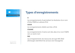 Une formation
A
Les enregistrements A permettent la résolution d’un nom
d’hôte FQDN en adresse IPv4
AAAA
Les enregistrements AAAA sont liés à IPv6
CNAME
Les enregistrements Cname sont des alias d’un nom FQDN
vers un autre nom
MX
Les enregistrements de ressources de type MX (Mail
eXchanger) identifient les serveurs de messageries
Types d’enregistrements
 