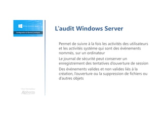 Une formation
Permet de suivre à la fois les activités des utilisateurs
et les activités système qui sont des événements
nommés, sur un ordinateur
Le journal de sécurité peut conserver un
enregistrement des tentatives d’ouverture de session
Des événements valides et non valides liés à la
création, l’ouverture ou la suppression de fichiers ou
d’autres objets
L’audit Windows Server
 