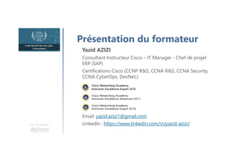 Une formation
Présentation du formateur
Yazid AZIZI
Consultant Instructeur Cisco – IT Manager - Chef de projet
ERP (SAP)
Certifications Cisco (CCNP R&S, CCNA R&S, CCNA Security,
CCNA CyberOps, DevNet,)
Email: yazid.azizi1@gmail.com
LinkedIn : https://www.linkedin.com/in/yazid-azizi/
 