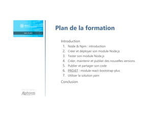 Une formation
Introduction
1. Node & Npm : introduction
2. Créer et déployer son module Node.js
3. Tester son module Node.js
4. Créer, maintenir et publier des nouvelles versions
5. Publier et partager son code
6. PROJET : module react-bootstrap-plus
7. Utiliser la solution yarn
Conclusion
Plan de la formation
 