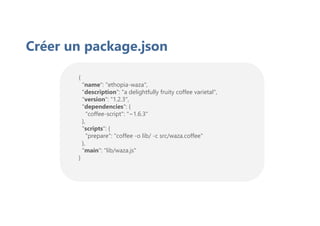 {
"name": "ethopia-waza",
"description": "a delightfully fruity coffee varietal",
"version": "1.2.3",
"dependencies": {
"coffee-script": "~1.6.3"
},
"scripts": {
"prepare": "coffee -o lib/ -c src/waza.coffee"
},
"main": "lib/waza.js"
}
Créer un package.json
 