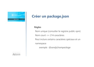 Une formation
Créer un package.json
Règles
Nom unique (consulter le registre public npm)
Nom court <= 214 caractères
Peut inclure certains caractères spéciaux et un
namespace
exemple : @sandyl/nompackage
 