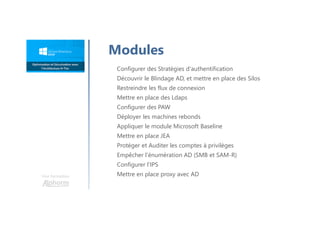 Une formation
Configurer des Stratégies d'authentification
Découvrir le Blindage AD, et mettre en place des Silos
Restreindre les flux de connexion
Mettre en place des Ldaps
Configurer des PAW
Déployer les machines rebonds
Appliquer le module Microsoft Baseline
Mettre en place JEA
Protéger et Auditer les comptes à privilèges
Empêcher l'énumération AD (SMB et SAM-R)
Configurer l’IPS
Mettre en place proxy avec AD
Modules
 