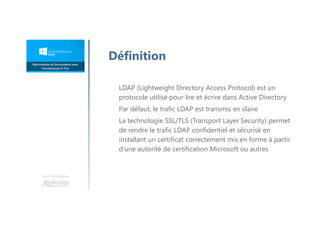 Une formation
Définition
LDAP (Lightweight Directory Access Protocol) est un
protocole utilisé pour lire et écrire dans Active Directory
Par défaut, le trafic LDAP est transmis en claire
La technologie SSL/TLS (Transport Layer Security) permet
de rendre le trafic LDAP confidentiel et sécurisé en
installant un certificat correctement mis en forme à partir
d’une autorité de certification Microsoft ou autres
 