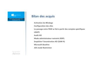 Une formation
Activation du Blindage
Configuration des silos
Le passage entre PAW se fait à partir des comptes spécifiques
LDAPS
Audit AD
Mode administrateur restreint (RDP)
Empêcher l'énumération AD (SAM-R)
Microsoft Baseline
JEA mode Restriction
Bilan des acquis
 