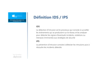 Une formation
Définition IDS / IPS
IDS
La détection d'intrusion est le processus qui consiste à surveiller
les événements qui se produisent sur le réseau et les analyser
pour détecter les signes d'éventuels incidents, violations ou
menaces imminentes aux stratégies de sécurité
IPS
La prévention d'intrusion consiste à détecter les intrusions puis à
résoudre les incidents détectés
 