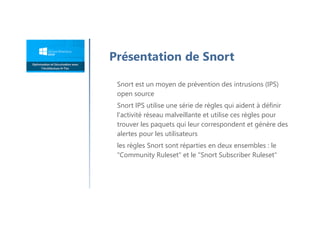 Snort est un moyen de prévention des intrusions (IPS)
open source
Snort IPS utilise une série de règles qui aident à définir
l'activité réseau malveillante et utilise ces règles pour
trouver les paquets qui leur correspondent et génère des
alertes pour les utilisateurs
les règles Snort sont réparties en deux ensembles : le
"Community Ruleset" et le "Snort Subscriber Ruleset"
Présentation de Snort
 