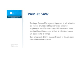 Une formation
PAM et SAW
Privilege Access Management permet la sécurisation
de l’accès privilégié et la priorité de sécurité
supérieure en affectant à des utilisateurs des rôles
privilégiés qu’ils peuvent activer si nécessaire pour
un accès juste-à-temps
Ces rôles sont définis manuellement et établis dans
l’environnement bastion
 