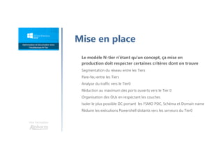 Une formation
Mise en place
Le modèle N-tier n'étant qu'un concept, ça mise en
production doit respecter certaines critères dont on trouve
Segmentation du réseau entre les Tiers
Pare-feu entre les Tiers
Analyse du traffic vers le Tier0
Réduction au maximum des ports ouverts vers le Tier 0
Organisation des OUs en respectant les couches
Isoler le plus possible DC portant les FSMO PDC, Schéma et Domain name
Réduire les exécutions Powershell distants vers les serveurs du Tier0
 