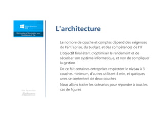 Une formation
L'architecture
Le nombre de couche et comptes dépend des exigences
de l'entreprise, du budget, et des compétences de l'IT
L'objectif final étant d'optimiser le rendement et de
sécuriser son système informatique, et non de compliquer
la gestion
De ce fait certaines entreprises respectent le niveau à 3
couches minimum, d'autres utilisent 4 min, et quelques
unes se contentent de deux couches
Nous allons traiter les scénarios pour répondre à tous les
cas de figures
 
