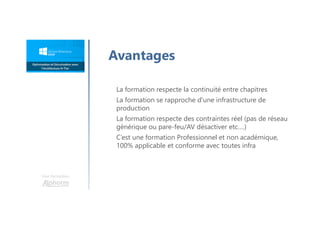 Une formation
La formation respecte la continuité entre chapitres
La formation se rapproche d'une infrastructure de
production
La formation respecte des contraintes réel (pas de réseau
générique ou pare-feu/AV désactiver etc….)
C’est une formation Professionnel et non académique,
100% applicable et conforme avec toutes infra
Avantages
 