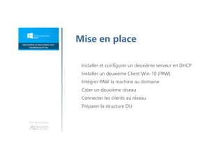 Une formation
Mise en place
Installer et configurer un deuxième serveur en DHCP
Installer un deuxième Client Win-10 (PAW)
Intégrer PAW la machine au domaine
Créer un deuxième réseau
Connecter les clients au réseau
Préparer la structure OU
 