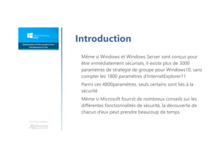Une formation
Introduction
Même si Windows et Windows Server sont conçus pour
être immédiatement sécurisés, il existe plus de 3000
paramètres de stratégie de groupe pour Windows10, sans
compter les 1800 paramètres d’InternetExplorer11
Parmi ces 4800paramètres, seuls certains sont liés à la
sécurité
Même si Microsoft fournit de nombreux conseils sur les
différentes fonctionnalités de sécurité, la découverte de
chacun d’eux peut prendre beaucoup de temps
 