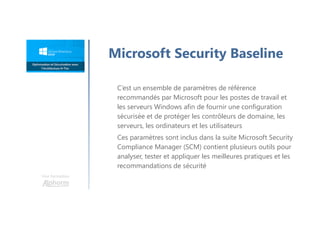 Une formation
Microsoft Security Baseline
C’est un ensemble de paramètres de référence
recommandés par Microsoft pour les postes de travail et
les serveurs Windows afin de fournir une configuration
sécurisée et de protéger les contrôleurs de domaine, les
serveurs, les ordinateurs et les utilisateurs
Ces paramètres sont inclus dans la suite Microsoft Security
Compliance Manager (SCM) contient plusieurs outils pour
analyser, tester et appliquer les meilleures pratiques et les
recommandations de sécurité
 