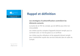 Une formation
Rappel et définition
Les stratégies d'authentification contrôlent les
éléments suivants
La durée de vie TGT du compte, qui est définie pour être non
renouvelable
Les critères que les comptes d'appareils doivent remplir pour se
connecter avec un mot de passe ou un certificat
Les critères que les utilisateurs et les appareils doivent remplir
pour s'authentifier auprès des services exécutés dans le cadre du
compte
 