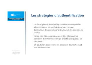 Une formation
Les Silos quant à eux sont des conteneurs auxquels les
administrateurs peuvent attribuer des comptes
d'utilisateur, des comptes d'ordinateur et des comptes de
service
L'ensemble des comptes peuvent être gérés par les
politiques d'authentification qui ont été appliquées à ce
conteneur
On peut alors déduire que les Silos sont des relations et
non des conditions
Les stratégies d'authentification
 
