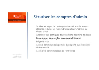 Une formation
Sécuriser les comptes d’admin
Stocker les logins de ce compte dans des emplacements
éloignés et éviter les mots ‘administrateur’ , ‘admin’ au
niveau d’upn
Appliquer des politiques de protections des mots de passe
Faire appel aux règles accès conditionnel
Exiger la MFA
Accès à partir d’un équipement qui répond aux exigences
de conformité
Accès qu’à partir du réseau de l’entreprise
 